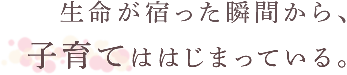 生命が宿った瞬間から、子育てははじまっている。